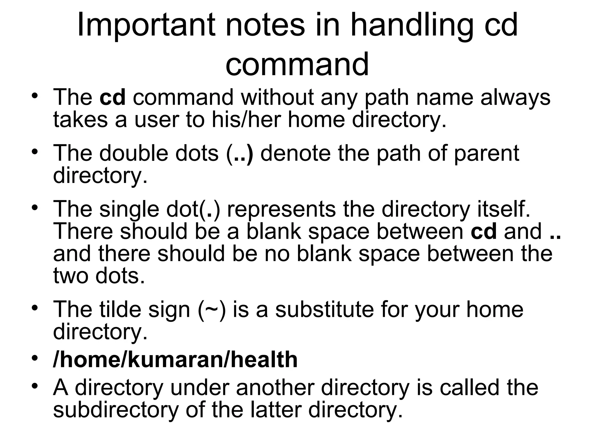Important notes in handling cd command The  cd  command without any path name always takes a user to his/her home directory. The double dots ( ..)  denote the path of parent directory.  The single dot( . ) represents the directory itself. There should be a blank space between  cd  and  ..  and there should be no blank space between the two dots.  The tilde sign (~) is a substitute for your home directory. /home/kumaran/health A directory under another directory is called the subdirectory of the latter directory. 