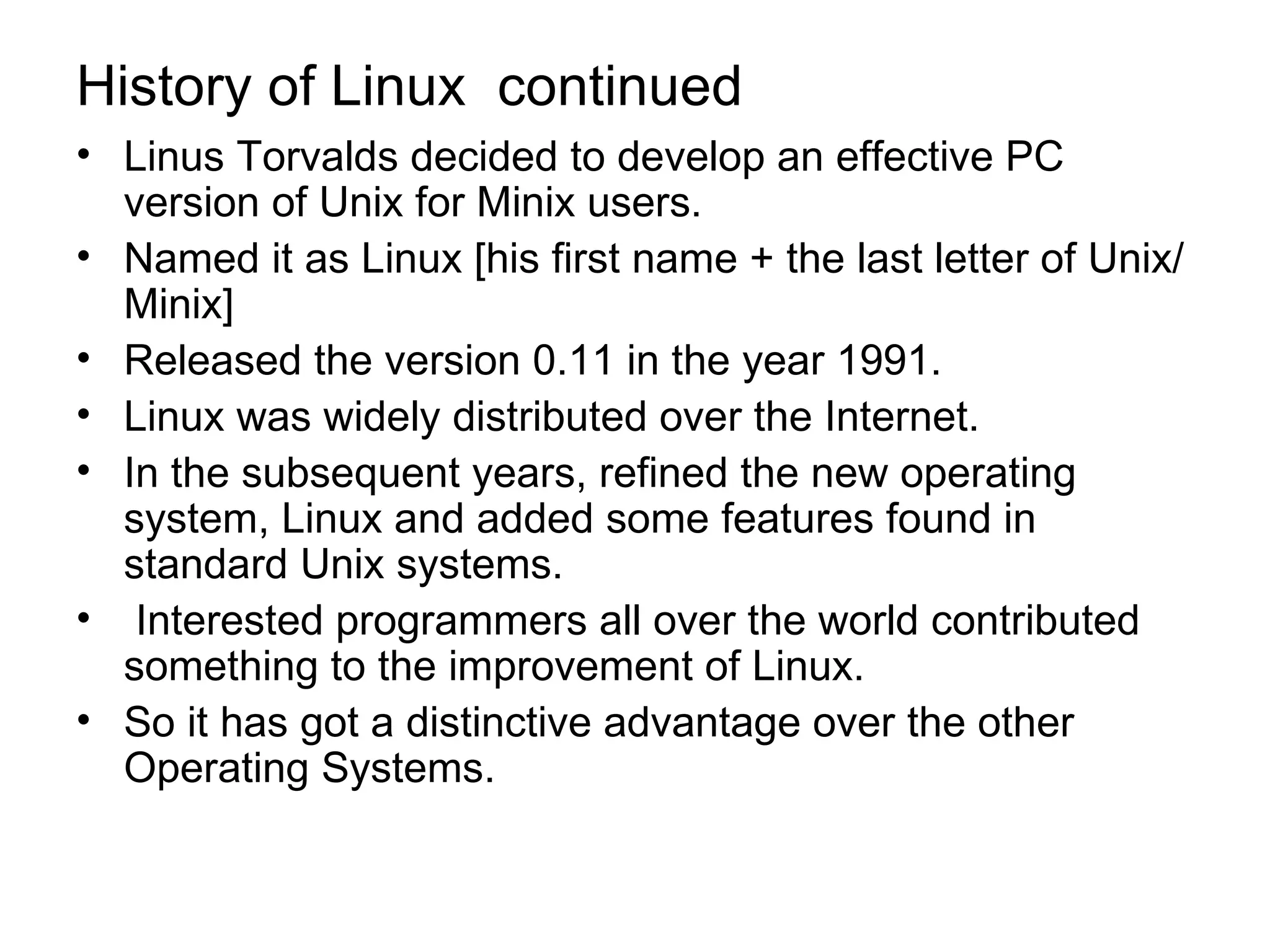 History of Linux  continued Linus Torvalds decided to develop an effective PC version of Unix for Minix users.  Named it as Linux [his first name + the last letter of Unix/Minix] Released the version 0.11 in the year 1991.  Linux was widely distributed over the Internet.  In the subsequent years, refined the new operating system, Linux and added some features found in standard Unix systems. Interested programmers all over the world contributed something to the improvement of Linux.  So it has got a distinctive advantage over the other Operating Systems.  