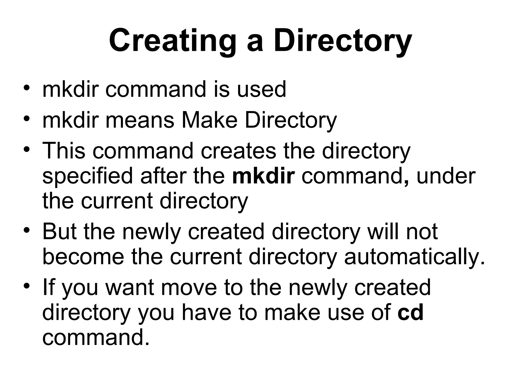 Creating a Directory mkdir command is used mkdir means Make Directory This command creates the directory specified after the  mkdir  command ,  under the current directory But the newly created directory will not become the current directory automatically.  If you want move to the newly created directory you have to make use of  cd  command. 