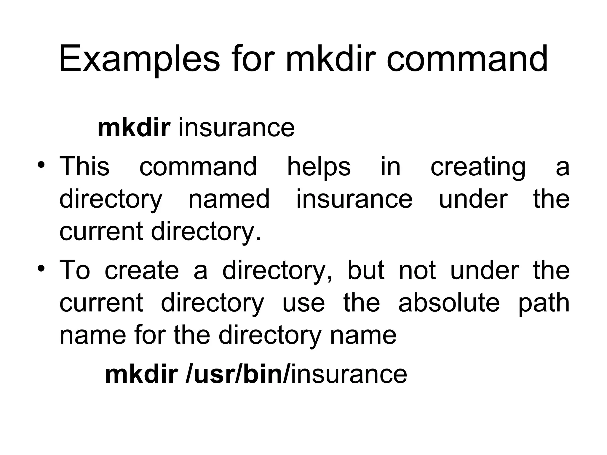 Examples for mkdir command mkdir  insurance This command helps in creating a directory named insurance under the current directory. To create a directory, but not under the current directory use the absolute path name for the directory name   mkdir /usr/bin/ insurance 