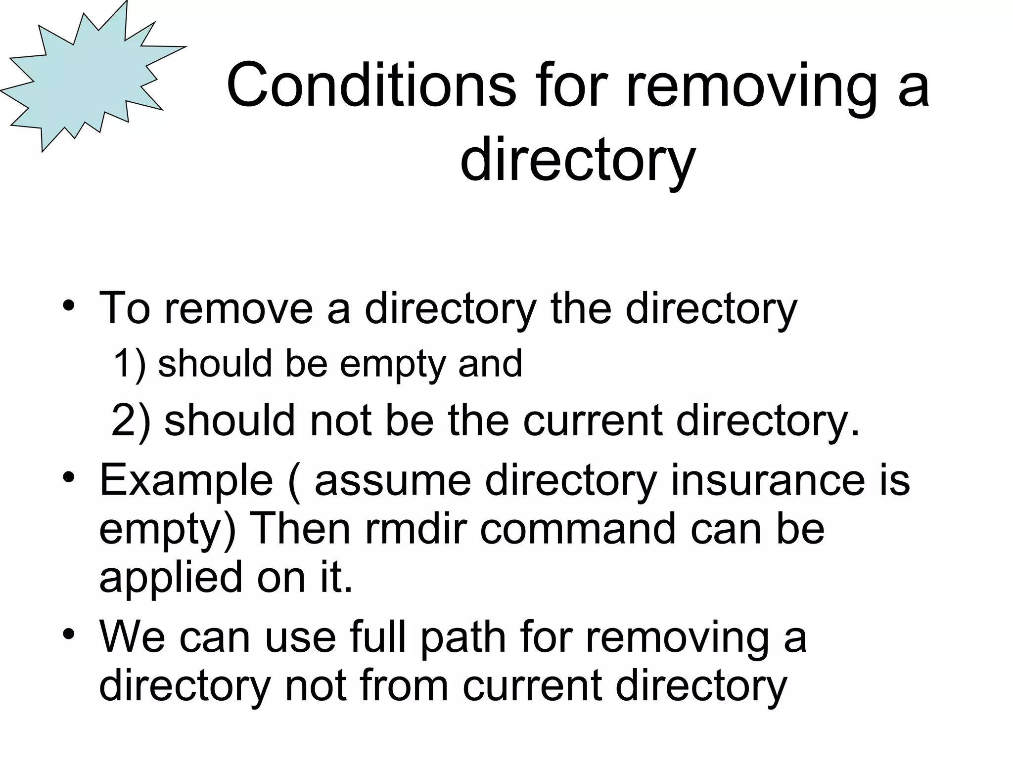 Conditions for removing a directory To remove a directory the directory  1) should be empty and   2) should not be the current directory. Example ( assume directory insurance is empty) Then rmdir command can be applied on it. We can use full path for removing a directory not from current directory 