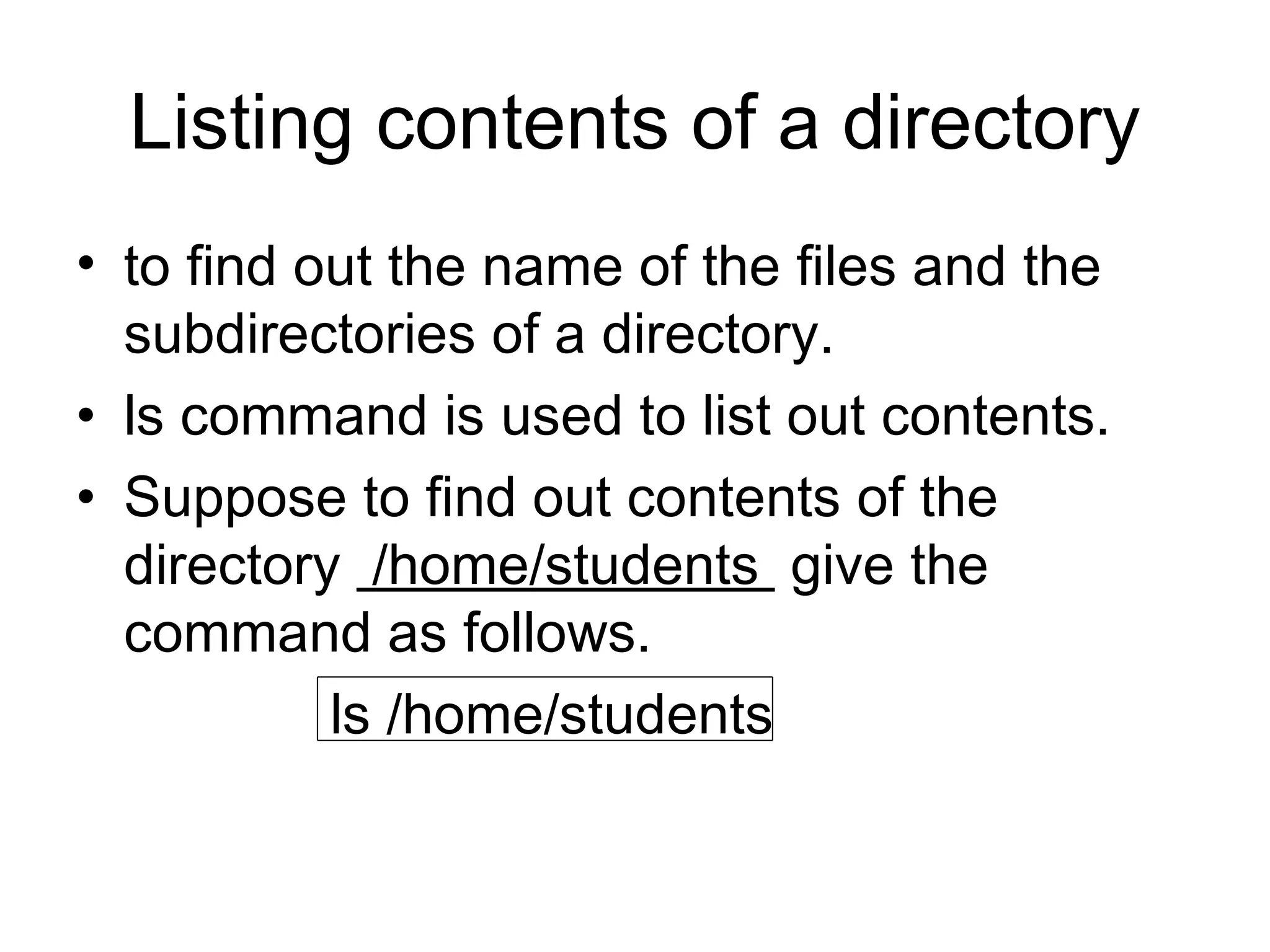 Listing contents of a directory to find out the name of the files and the subdirectories of a directory. ls command is used to list out contents. Suppose to find out contents of the directory  /home/students  give the command as follows. ls /home/students  