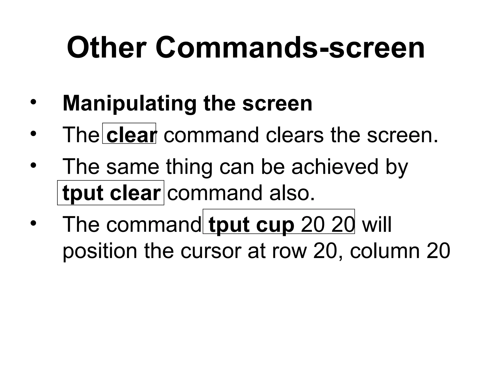 Other Commands-screen Manipulating the screen The  clear  command clears the screen.  The same thing can be achieved by  tput clear  command also. The command  tput cup  20 20 will position the cursor at row 20, column 20 