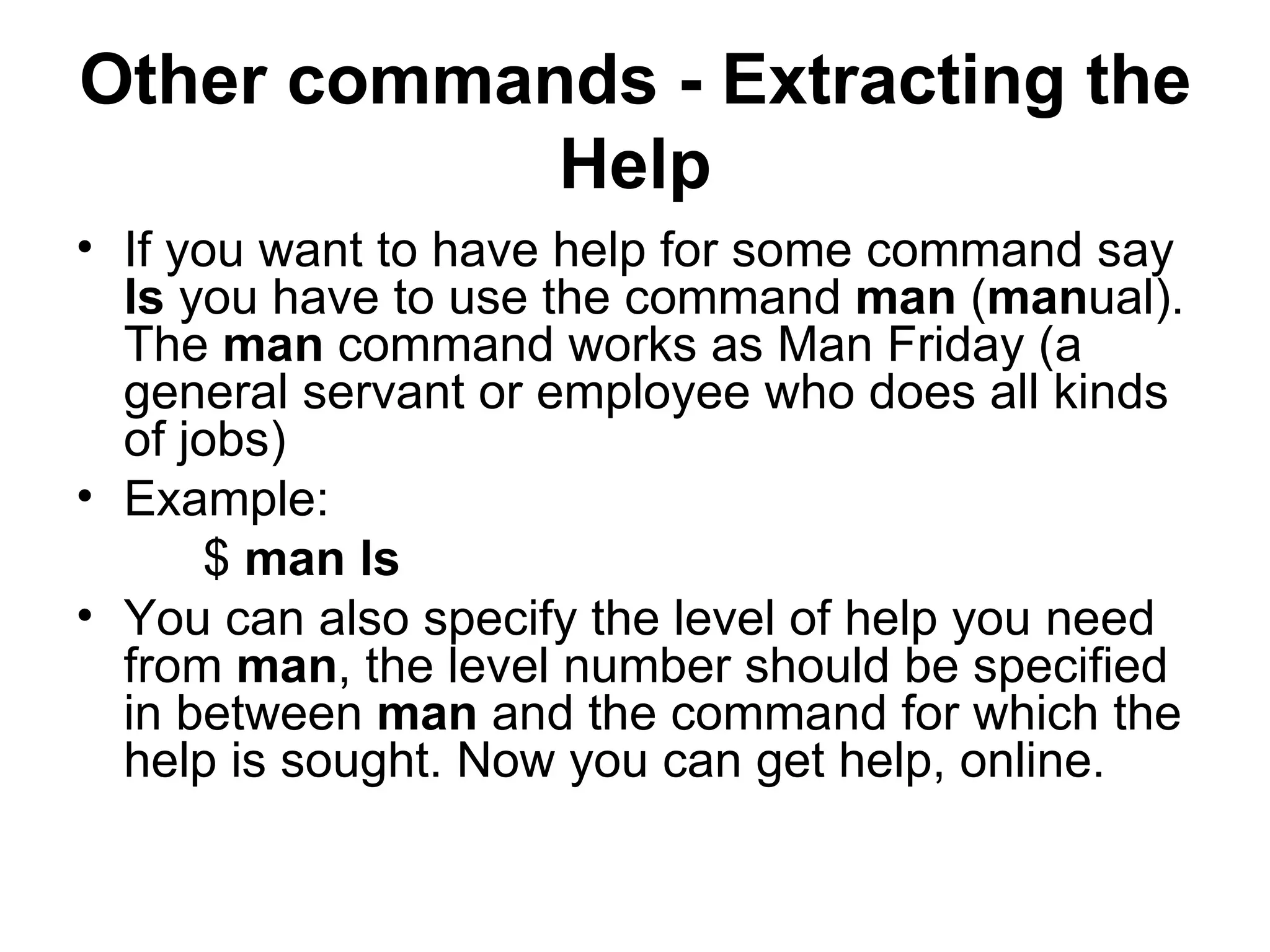 Other commands - Extracting the Help If you want to have help for some command say  ls  you have to use the command  man  ( man ual). The  man  command works as Man Friday (a general servant or employee who does all kinds of jobs) Example: $  man ls You can also specify the level of help you need from  man , the level number should be specified in between  man  and the command for which the help is sought. Now you can get help, online. 