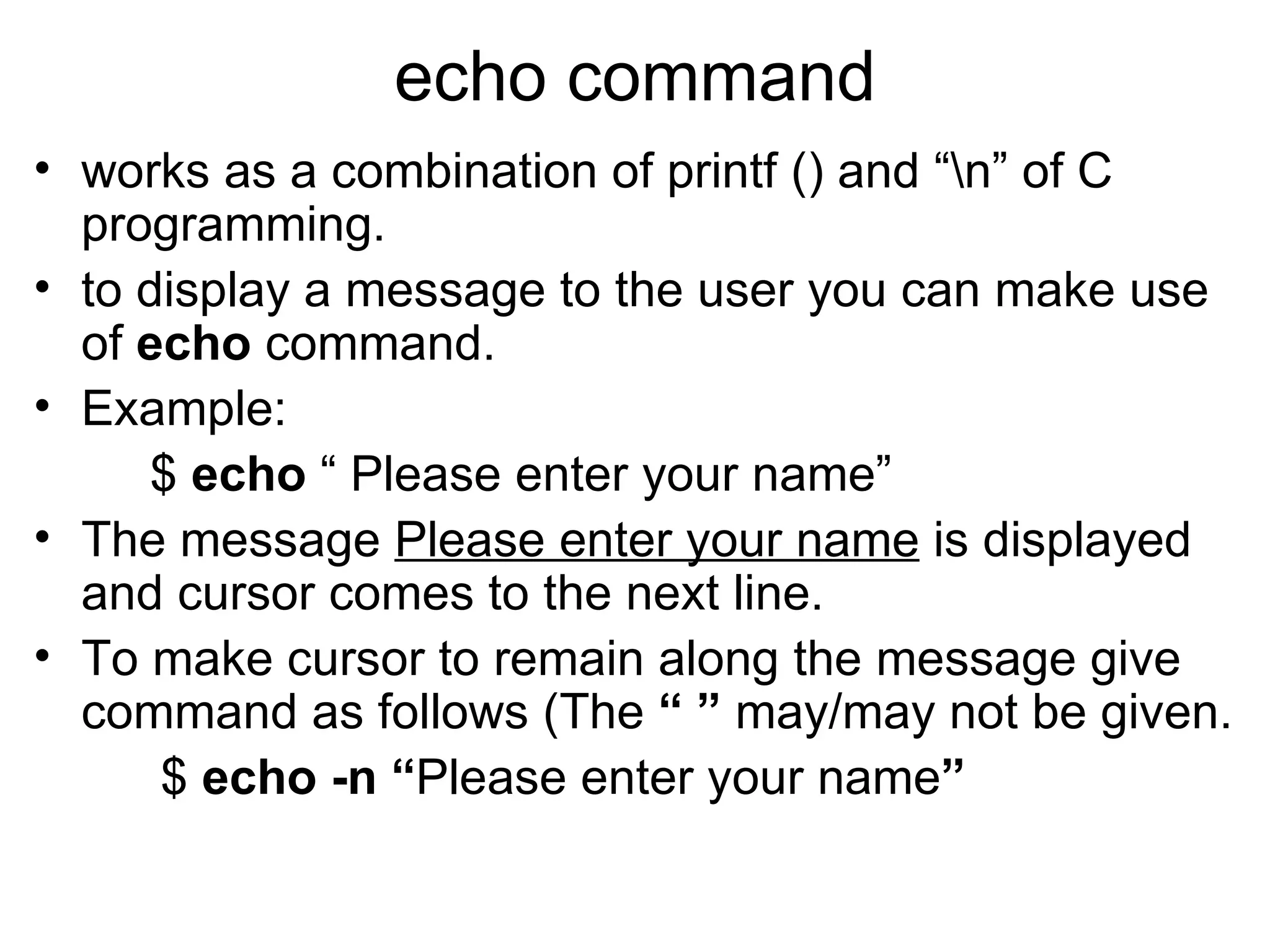echo command works as a combination of printf () and “\n” of C programming. to display a message to the user you can make use of  echo  command. Example:   $  echo  “ Please enter your name” The message  Please enter your name  is displayed and cursor comes to the next line. To make cursor to remain along the message give command as follows (The  “ ”  may/may not be given. $  echo -n “ Please enter your name ” 