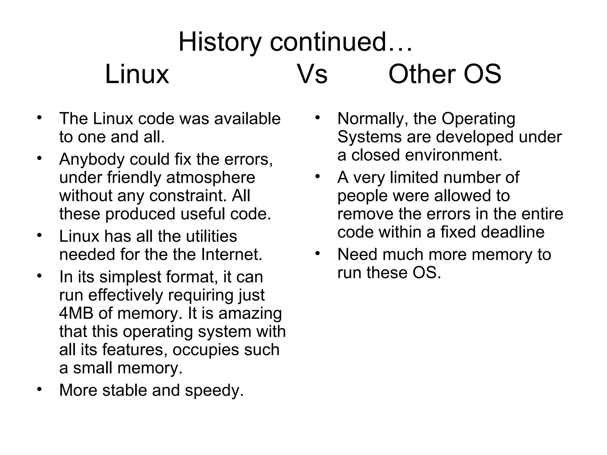 History continued…  Linux  Vs  Other OS The Linux code was available to one and all. Anybody could fix the errors, under friendly atmosphere without any constraint. All these produced useful code.  Linux has all the utilities needed for the the Internet.  In its simplest format, it can run effectively requiring just 4MB of memory. It is amazing that this operating system with all its features, occupies such a small memory. More stable and speedy.  Normally, the Operating Systems are developed under a closed environment.  A very limited number of people were allowed to remove the errors in the entire code within a fixed deadline Need much more memory to run these OS. 