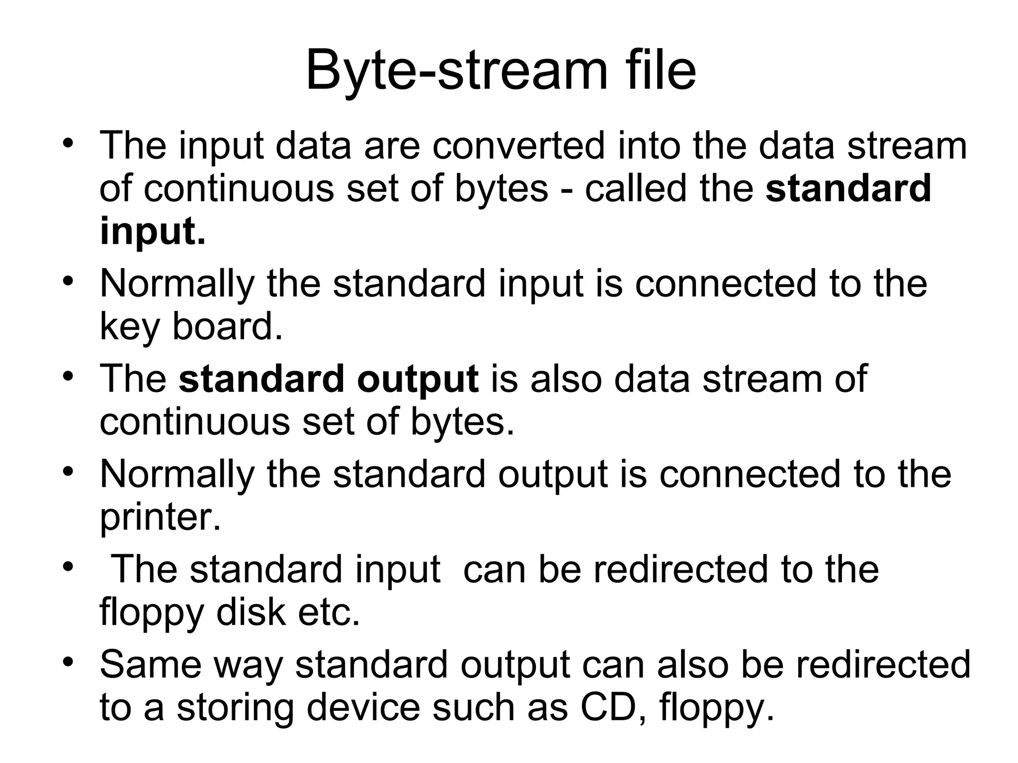 Byte-stream file  The input data are converted into the data stream of continuous set of bytes - called the  standard input. Normally the standard input is connected to the key board.  The  standard output  is also data stream of continuous set of bytes.  Normally the standard output is connected to the printer.  The standard input  can be redirected to the floppy disk etc.  Same way standard output can also be redirected to a storing device such as CD, floppy.  