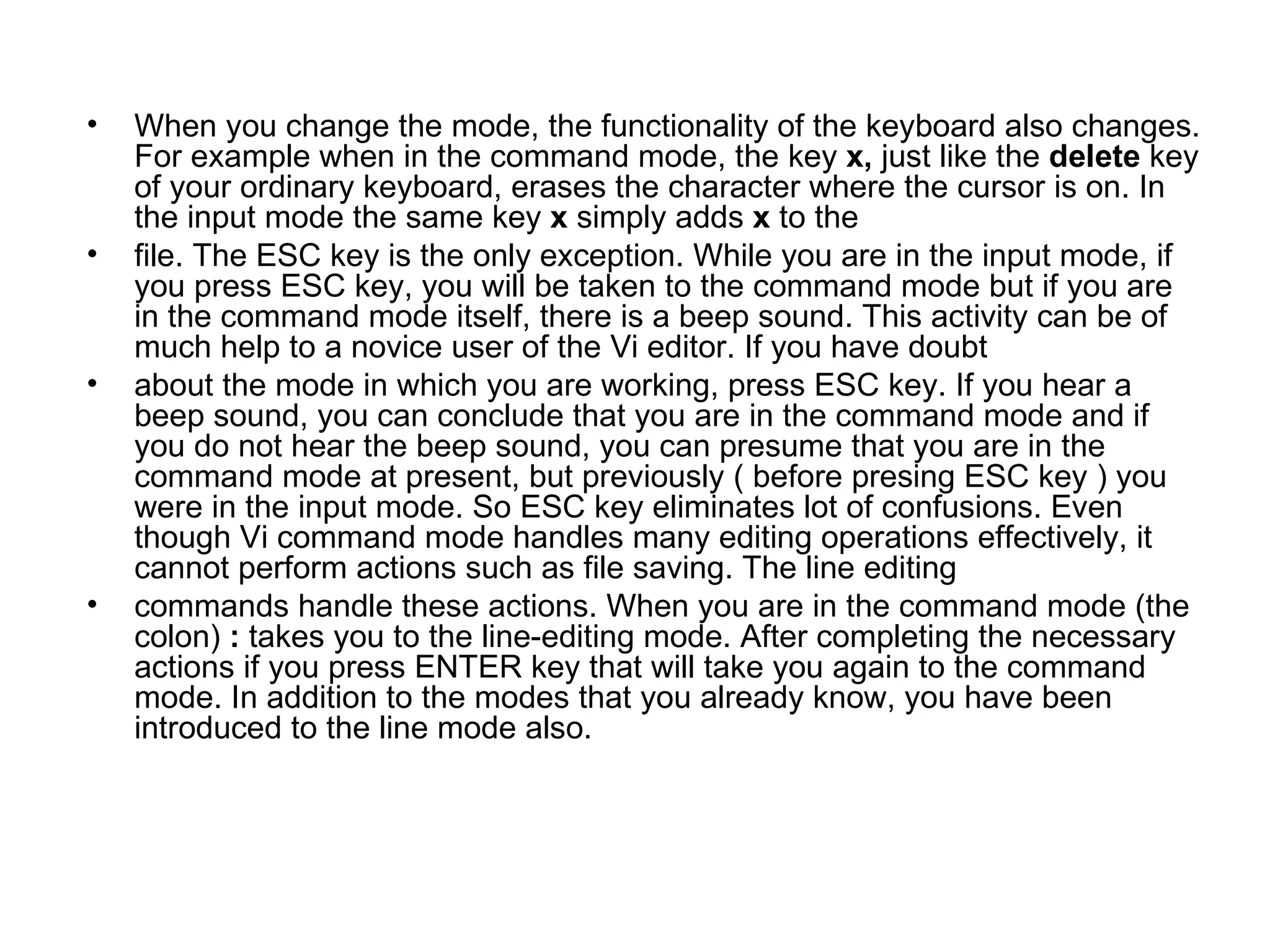 When you change the mode, the functionality of the keyboard also changes. For example when in the command mode, the key  x,  just like the  delete  key of your ordinary keyboard, erases the character where the cursor is on. In the input mode the same key  x  simply adds  x  to the file. The ESC key is the only exception. While you are in the input mode, if you press ESC key, you will be taken to the command mode but if you are in the command mode itself, there is a beep sound. This activity can be of much help to a novice user of the Vi editor. If you have doubt about the mode in which you are working, press ESC key. If you hear a beep sound, you can conclude that you are in the command mode and if you do not hear the beep sound, you can presume that you are in the command mode at present, but previously ( before presing ESC key ) you were in the input mode. So ESC key eliminates lot of confusions. Even though Vi command mode handles many editing operations effectively, it cannot perform actions such as file saving. The line editing commands handle these actions. When you are in the command mode (the colon)  :  takes you to the line-editing mode. After completing the necessary actions if you press ENTER key that will take you again to the command mode. In addition to the modes that you already know, you have been introduced to the line mode also. 