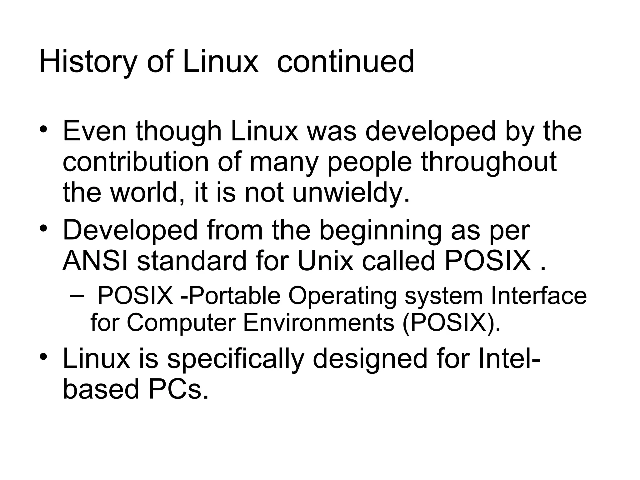 History of Linux  continued Even though Linux was developed by the contribution of many people throughout the world, it is not unwieldy.  Developed from the beginning as per ANSI standard for Unix called POSIX . POSIX -Portable Operating system Interface for Computer Environments (POSIX).  Linux is specifically designed for Intel-based PCs. 