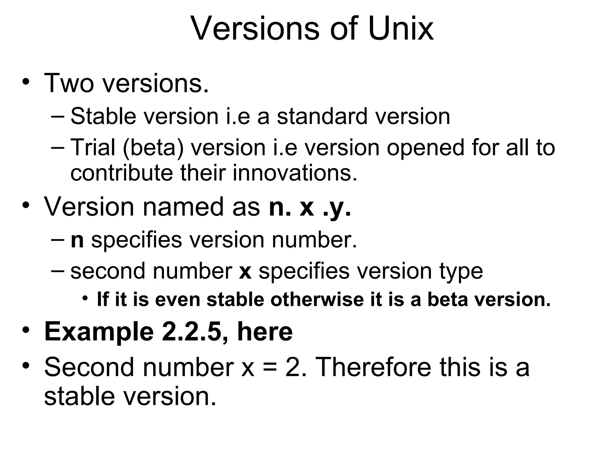 Versions of Unix Two versions. Stable version i.e a standard version Trial (beta) version i.e version opened for all to contribute their innovations. Version named as  n. x .y. n  specifies version number. second number  x  specifies version type If it is even stable otherwise it is a beta version.  Example 2.2.5, here Second number x = 2. Therefore this is a stable version.  
