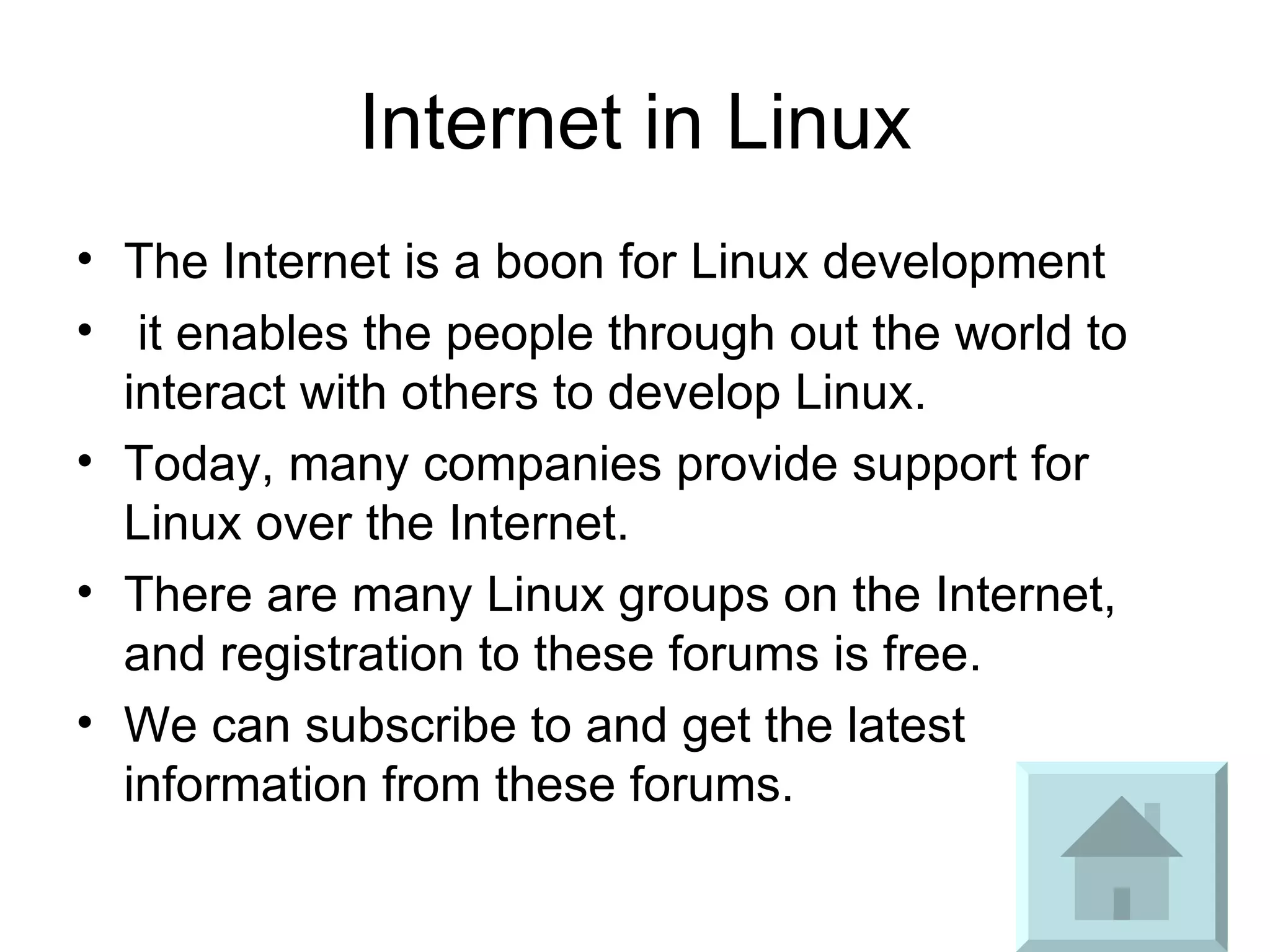Internet in Linux The Internet is a boon for Linux development it enables the people through out the world to interact with others to develop Linux.  Today, many companies provide support for Linux over the Internet.  There are many Linux groups on the Internet, and registration to these forums is free.  We can subscribe to and get the latest information from these forums. 