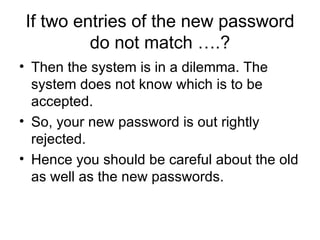 If two entries of the new password do not match ….? Then the system is in a dilemma. The system does not know which is to be accepted.  So, your new password is out rightly rejected.  Hence you should be careful about the old as well as the new passwords. 