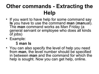 Other commands - Extracting the Help If you want to have help for some command say  ls  you have to use the command  man  ( man ual). The  man  command works as Man Friday (a general servant or employee who does all kinds of jobs) Example: $  man ls You can also specify the level of help you need from  man , the level number should be specified in between  man  and the command for which the help is sought. Now you can get help, online. 