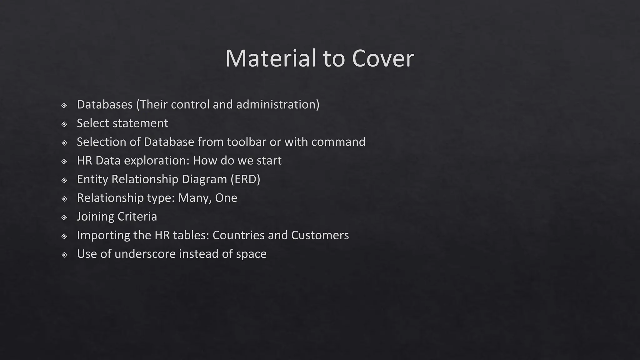 Material to Cover
◈ Databases (Their control and administration)
◈ Select statement
◈ Selection of Database from toolbar or with command
◈ HR Data exploration: How do we start
◈ Entity Relationship Diagram (ERD)
◈ Relationship type: Many, One
◈ Joining Criteria
◈ Importing the HR tables: Countries and Customers
◈ Use of underscore instead of space
 