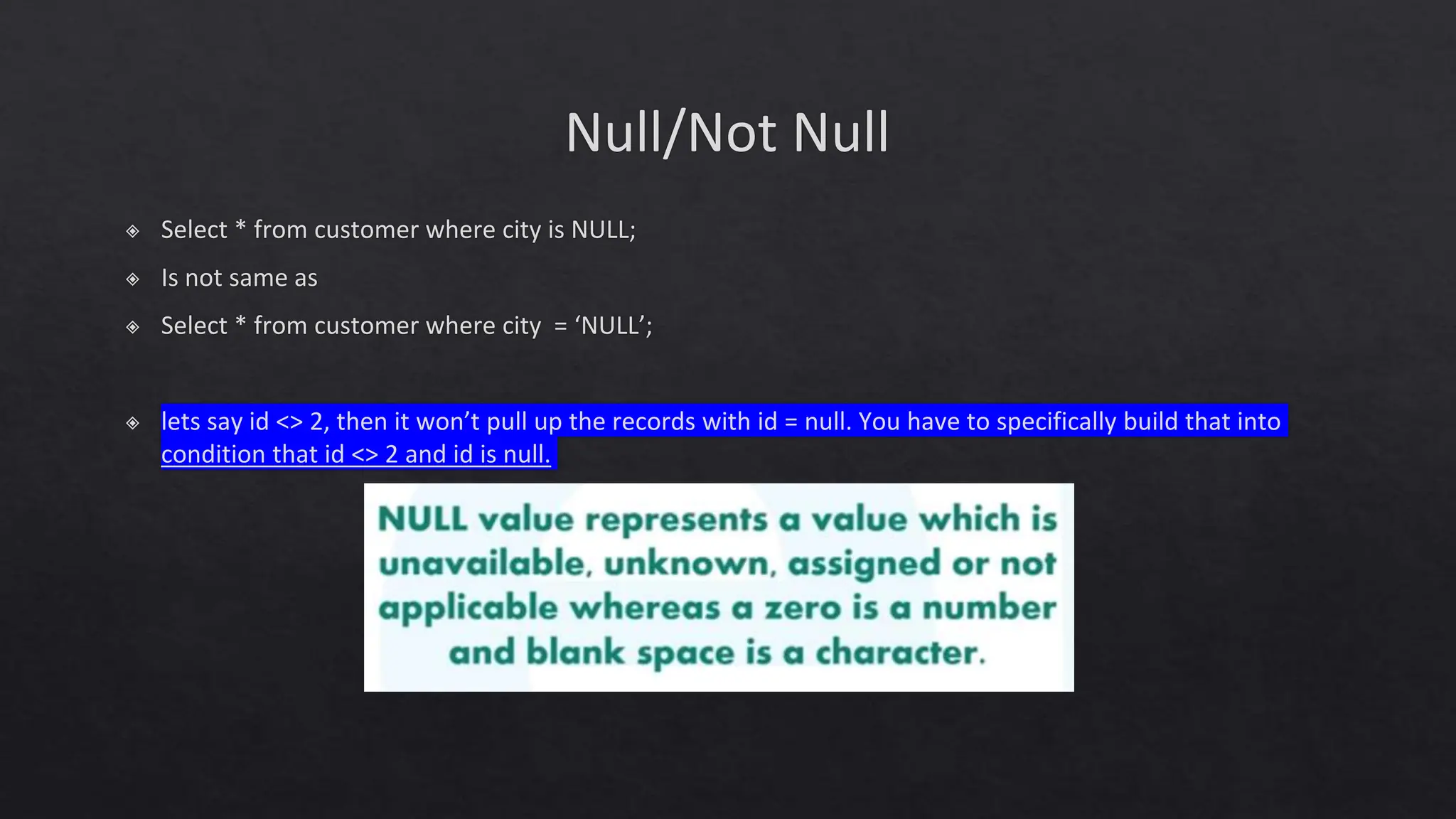 Null/Not Null
◈ Select * from customer where city is NULL;
◈ Is not same as
◈ Select * from customer where city = ‘NULL’;
◈ lets say id <> 2, then it won’t pull up the records with id = null. You have to specifically build that into
condition that id <> 2 and id is null.
 