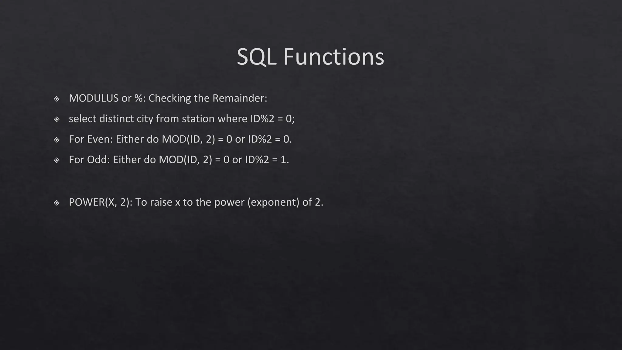 SQL Functions
◈ MODULUS or %: Checking the Remainder:
◈ select distinct city from station where ID%2 = 0;
◈ For Even: Either do MOD(ID, 2) = 0 or ID%2 = 0.
◈ For Odd: Either do MOD(ID, 2) = 0 or ID%2 = 1.
◈ POWER(X, 2): To raise x to the power (exponent) of 2.
 