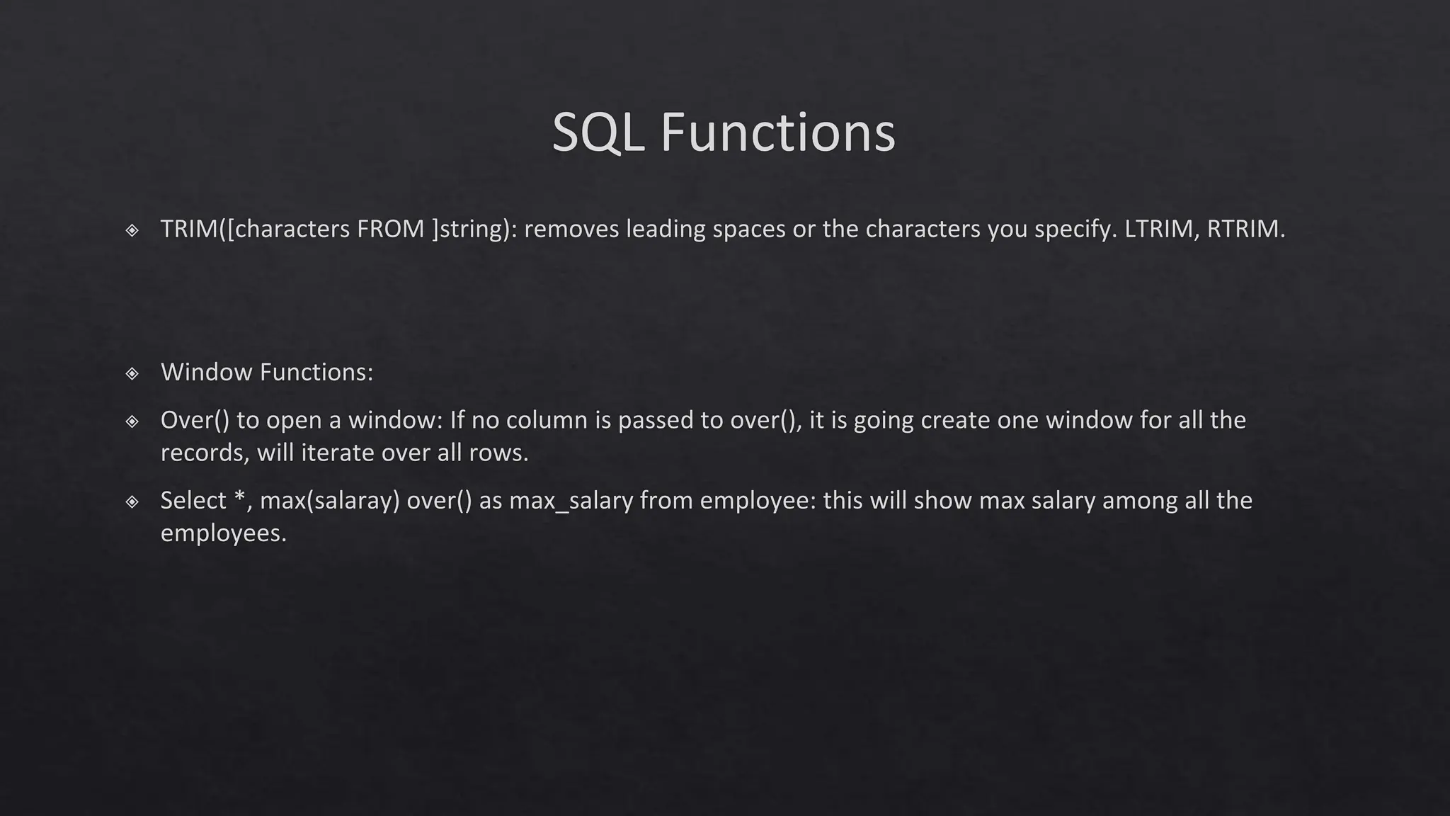 SQL Functions
◈ TRIM([characters FROM ]string): removes leading spaces or the characters you specify. LTRIM, RTRIM.
◈ Window Functions:
◈ Over() to open a window: If no column is passed to over(), it is going create one window for all the
records, will iterate over all rows.
◈ Select *, max(salaray) over() as max_salary from employee: this will show max salary among all the
employees.
 