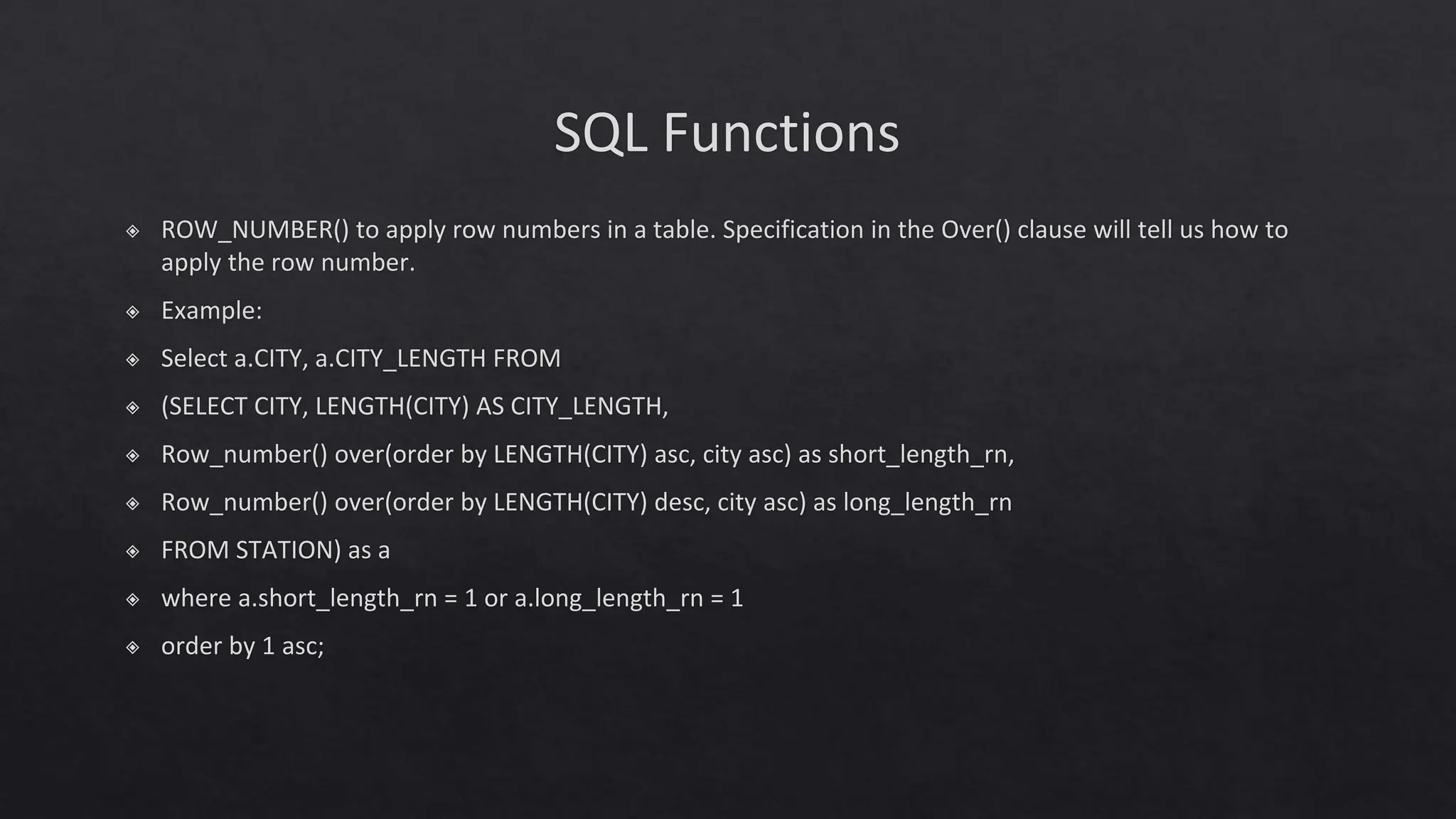 SQL Functions
◈ ROW_NUMBER() to apply row numbers in a table. Specification in the Over() clause will tell us how to
apply the row number.
◈ Example:
◈ Select a.CITY, a.CITY_LENGTH FROM
◈ (SELECT CITY, LENGTH(CITY) AS CITY_LENGTH,
◈ Row_number() over(order by LENGTH(CITY) asc, city asc) as short_length_rn,
◈ Row_number() over(order by LENGTH(CITY) desc, city asc) as long_length_rn
◈ FROM STATION) as a
◈ where a.short_length_rn = 1 or a.long_length_rn = 1
◈ order by 1 asc;
 