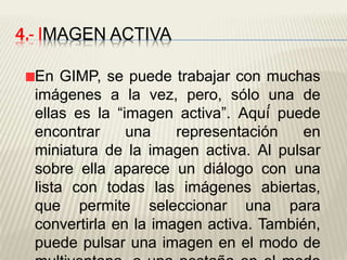 4.- IMAGEN ACTIVA
En GIMP, se puede trabajar con muchas
imágenes a la vez, pero, sólo una de
ellas es la “imagen activa”. Aquí́ puede
encontrar una representación en
miniatura de la imagen activa. Al pulsar
sobre ella aparece un diálogo con una
lista con todas las imágenes abiertas,
que permite seleccionar una para
convertirla en la imagen activa. También,
puede pulsar una imagen en el modo de
 