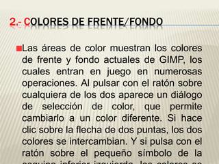 2.- COLORES DE FRENTE/FONDO
Las áreas de color muestran los colores
de frente y fondo actuales de GIMP, los
cuales entran en juego en numerosas
operaciones. Al pulsar con el ratón sobre
cualquiera de los dos aparece un diálogo
de selección de color, que permite
cambiarlo a un color diferente. Si hace
clic sobre la flecha de dos puntas, los dos
colores se intercambian. Y si pulsa con el
ratón sobre el pequeño símbolo de la
 