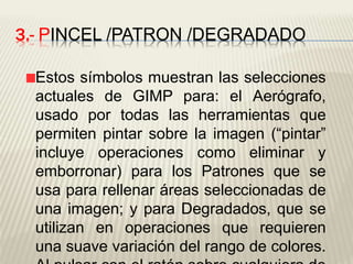 3.- PINCEL /PATRON /DEGRADADO
Estos símbolos muestran las selecciones
actuales de GIMP para: el Aerógrafo,
usado por todas las herramientas que
permiten pintar sobre la imagen (“pintar”
incluye operaciones como eliminar y
emborronar) para los Patrones que se
usa para rellenar áreas seleccionadas de
una imagen; y para Degradados, que se
utilizan en operaciones que requieren
una suave variación del rango de colores.
 