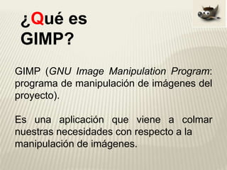 GIMP (GNU Image Manipulation Program:
programa de manipulación de imágenes del
proyecto).
Es una aplicación que viene a colmar
nuestras necesidades con respecto a la
manipulación de imágenes.
¿Qué es
GIMP?
 