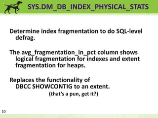 SYS.DM_DB_INDEX_PHYSICAL_STATS 
Determine index fragmentation to do SQL-level 
defrag. 
The avg_fragmentation_in_pct column shows 
logical fragmentation for indexes and extent 
fragmentation for heaps. 
Replaces the functionality of 
DBCC SHOWCONTIG to an extent. 
(that’s a pun, get it?) 
10 
 