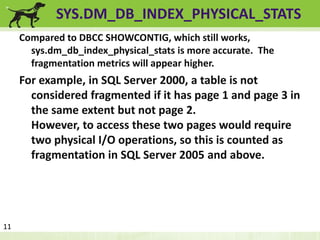 SYS.DM_DB_INDEX_PHYSICAL_STATS 
Compared to DBCC SHOWCONTIG, which still works, 
sys.dm_db_index_physical_stats is more accurate. The 
fragmentation metrics will appear higher. 
For example, in SQL Server 2000, a table is not 
considered fragmented if it has page 1 and page 3 in 
the same extent but not page 2. 
However, to access these two pages would require 
two physical I/O operations, so this is counted as 
fragmentation in SQL Server 2005 and above. 
11 
 