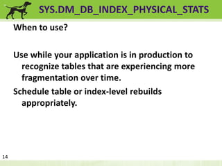 SYS.DM_DB_INDEX_PHYSICAL_STATS 
When to use? 
Use while your application is in production to 
recognize tables that are experiencing more 
fragmentation over time. 
Schedule table or index-level rebuilds 
appropriately. 
14 
 