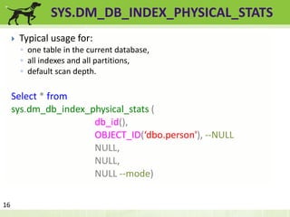 SYS.DM_DB_INDEX_PHYSICAL_STATS 
 Typical usage for: 
◦ one table in the current database, 
◦ all indexes and all partitions, 
◦ default scan depth. 
Select * from 
sys.dm_db_index_physical_stats ( 
db_id(), 
OBJECT_ID(‘dbo.person'), --NULL 
NULL, 
NULL, 
NULL --mode) 
16 
 
