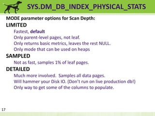 SYS.DM_DB_INDEX_PHYSICAL_STATS 
MODE parameter options for Scan Depth: 
LIMITED 
Fastest, default 
Only parent-level pages, not leaf. 
Only returns basic metrics, leaves the rest NULL. 
Only mode that can be used on heaps 
SAMPLED 
Not as fast, samples 1% of leaf pages. 
DETAILED 
Much more involved. Samples all data pages. 
Will hammer your Disk IO. (Don’t run on live production db!) 
Only way to get some of the columns to populate. 
17 
 