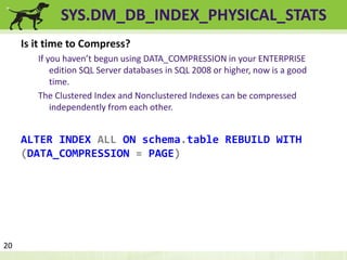 SYS.DM_DB_INDEX_PHYSICAL_STATS 
Is it time to Compress? 
If you haven’t begun using DATA_COMPRESSION in your ENTERPRISE 
edition SQL Server databases in SQL 2008 or higher, now is a good 
time. 
The Clustered Index and Nonclustered Indexes can be compressed 
independently from each other. 
ALTER INDEX ALL ON schema.table REBUILD WITH 
(DATA_COMPRESSION = PAGE) 
20 
 