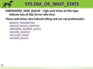 SYS.DM_OS_WAIT_STATS 
ONDEMAND_TASK_QUEUE – high wait times of this type 
indicate lots of SQL Server idle time. 
These wait times also indicate idling and are not problematic: 
BROKER_TRANSMITTER 
BROKER_RECEIVE_WAITFOR 
DBMIRROR_WORKER_QUEUE 
KSOURCE_WAKEUP 
CLR_AUTO_EVENT 
LOGMGR_QUEUE 
23 
 