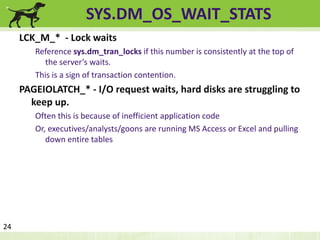 SYS.DM_OS_WAIT_STATS 
LCK_M_* - Lock waits 
Reference sys.dm_tran_locks if this number is consistently at the top of 
the server’s waits. 
This is a sign of transaction contention. 
PAGEIOLATCH_* - I/O request waits, hard disks are struggling to 
keep up. 
Often this is because of inefficient application code 
Or, executives/analysts/goons are running MS Access or Excel and pulling 
down entire tables 
24 
 