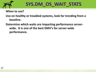SYS.DM_OS_WAIT_STATS 
When to use? 
Use on healthy or troubled systems, look for trending from a 
baseline. 
Determine which waits are impacting performance server-wide. 
It is one of the best DMV’s for server-wide 
performance. 
27 
 