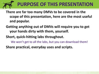PURPOSE OF THIS PRESENTATION 
There are far too many DMVs to be covered in the 
scope of this presentation, here are the most useful 
and popular. 
Getting anything out of DMVs will require you to get 
your hands dirty with them, yourself. 
Short, quick-hitting labs throughout. 
We won’t get to all the labs, but you can download them! 
Share practical, everyday uses and scripts. 
 