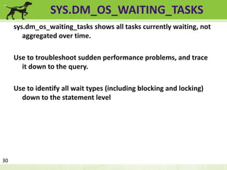 SYS.DM_OS_WAITING_TASKS 
sys.dm_os_waiting_tasks shows all tasks currently waiting, not 
aggregated over time. 
Use to troubleshoot sudden performance problems, and trace 
it down to the query. 
Use to identify all wait types (including blocking and locking) 
down to the statement level 
30 
 