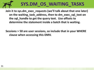 SYS.DM_OS_WAITING_TASKS 
Join it to sys.dm_exec_requests (we’ll talk about that one later) 
on the waiting_task_address, then to dm_exec_sql_text on 
the sql_handle to get the query text. Use offsets to 
determine the statement inside a batch that is waiting. 
Sessions > 50 are user sessions, so include that in your WHERE 
clause when accessing this DMV. 
31 
 