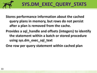SYS.DM_EXEC_QUERY_STATS 
Stores performance information about the cached 
query plans in memory, but rows do not persist 
after a plan is removed from the cache. 
Provides a sql_handle and offsets (integers) to identify 
the statement within a batch or stored procedure 
using sys.dm_exec_sql_text 
One row per query statement within cached plan 
33 
 