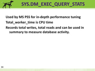 SYS.DM_EXEC_QUERY_STATS 
Used by MS PSS for in-depth performance tuning 
Total_worker_time is CPU time 
Records total writes, total reads and can be used in 
summary to measure database activity. 
34 
 