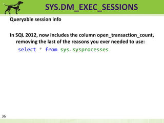 SYS.DM_EXEC_SESSIONS 
Queryable session info 
In SQL 2012, now includes the column open_transaction_count, 
removing the last of the reasons you ever needed to use: 
select * from sys.sysprocesses 
36 
 