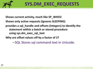 SYS.DM_EXEC_REQUESTS 
Shows current activity, much like SP_WHO2 
Shows only active requests (ignores SLEEPING) 
provides a sql_handle and offsets (integers) to identify the 
statement within a batch or stored procedure 
using sys.dm_exec_sql_text 
Why are offset values off by a factor of 2? 
–SQL Stores sql command text in Unicode. 
37 
 