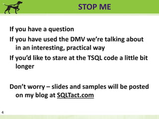 STOP ME 
If you have a question 
If you have used the DMV we’re talking about 
in an interesting, practical way 
If you’d like to stare at the TSQL code a little bit 
longer 
Don’t worry – slides and samples will be posted 
on my blog at SQLTact.com 
4 
 