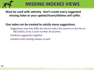 MISSING INDEXES VIEWS 
Must be used with sobriety. Don’t create every suggested 
missing index or your update/insert/deletes will suffer. 
One index can be created to satisfy many suggestions. 
Suggestions may only differ by column order, the columns in the key vs. 
INCLUDE’d, or by a small number of columns. 
Combine suggestions together 
Combine with existing indexes as well 
43 
 
