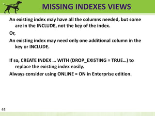 MISSING INDEXES VIEWS 
An existing index may have all the columns needed, but some 
are in the INCLUDE, not the key of the index. 
Or, 
An existing index may need only one additional column in the 
key or INCLUDE. 
If so, CREATE INDEX … WITH (DROP_EXISTING = TRUE…) to 
replace the existing index easily. 
Always consider using ONLINE = ON in Enterprise edition. 
44 
 
