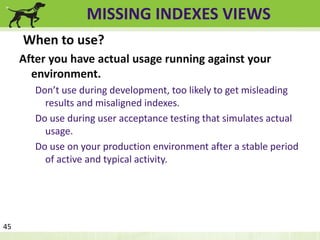 MISSING INDEXES VIEWS 
When to use? 
After you have actual usage running against your 
environment. 
Don’t use during development, too likely to get misleading 
results and misaligned indexes. 
Do use during user acceptance testing that simulates actual 
usage. 
Do use on your production environment after a stable period 
of active and typical activity. 
45 
 
