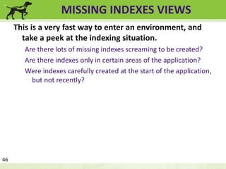 MISSING INDEXES VIEWS 
This is a very fast way to enter an environment, and 
take a peek at the indexing situation. 
Are there lots of missing indexes screaming to be created? 
Are there indexes only in certain areas of the application? 
Were indexes carefully created at the start of the application, 
but not recently? 
46 
 