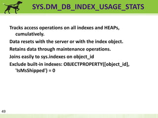 SYS.DM_DB_INDEX_USAGE_STATS 
Tracks access operations on all indexes and HEAPs, 
cumulatively. 
Data resets with the server or with the index object. 
Retains data through maintenance operations. 
Joins easily to sys.indexes on object_id 
Exclude built-in indexes: OBJECTPROPERTY([object_id], 
'IsMsShipped') = 0 
49 
 