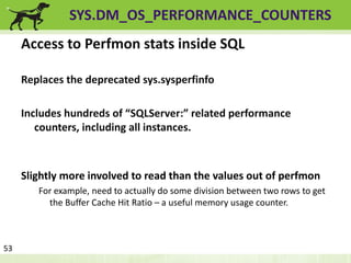 SYS.DM_OS_PERFORMANCE_COUNTERS 
Access to Perfmon stats inside SQL 
Replaces the deprecated sys.sysperfinfo 
Includes hundreds of “SQLServer:” related performance 
counters, including all instances. 
53 
Slightly more involved to read than the values out of perfmon 
For example, need to actually do some division between two rows to get 
the Buffer Cache Hit Ratio – a useful memory usage counter. 
 