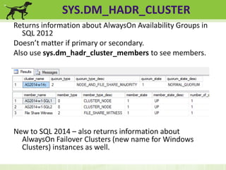 SYS.DM_HADR_CLUSTER 
Returns information about AlwaysOn Availability Groups in 
SQL 2012 
Doesn’t matter if primary or secondary. 
Also use sys.dm_hadr_cluster_members to see members. 
New to SQL 2014 – also returns information about 
AlwaysOn Failover Clusters (new name for Windows 
Clusters) instances as well. 
 